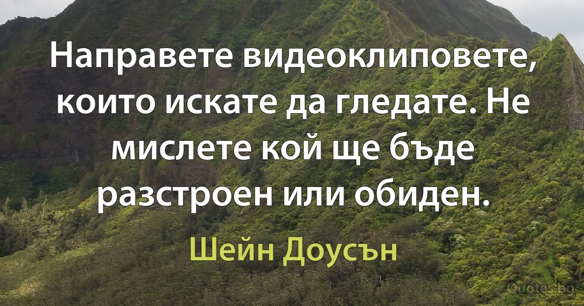 Направете видеоклиповете, които искате да гледате. Не мислете кой ще бъде разстроен или обиден. (Шейн Доусън)