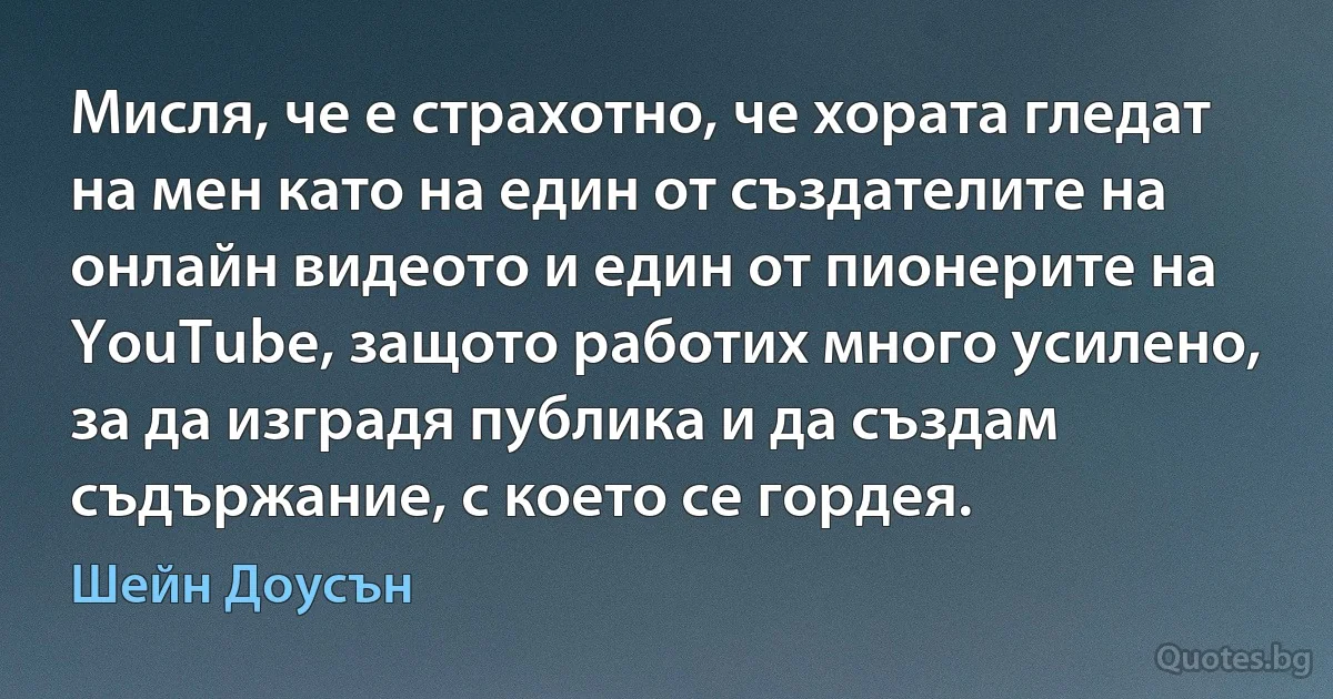 Мисля, че е страхотно, че хората гледат на мен като на един от създателите на онлайн видеото и един от пионерите на YouTube, защото работих много усилено, за да изградя публика и да създам съдържание, с което се гордея. (Шейн Доусън)