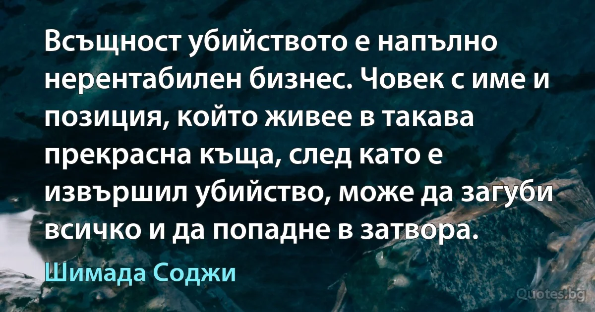 Всъщност убийството е напълно нерентабилен бизнес. Човек с име и позиция, който живее в такава прекрасна къща, след като е извършил убийство, може да загуби всичко и да попадне в затвора. (Шимада Соджи)