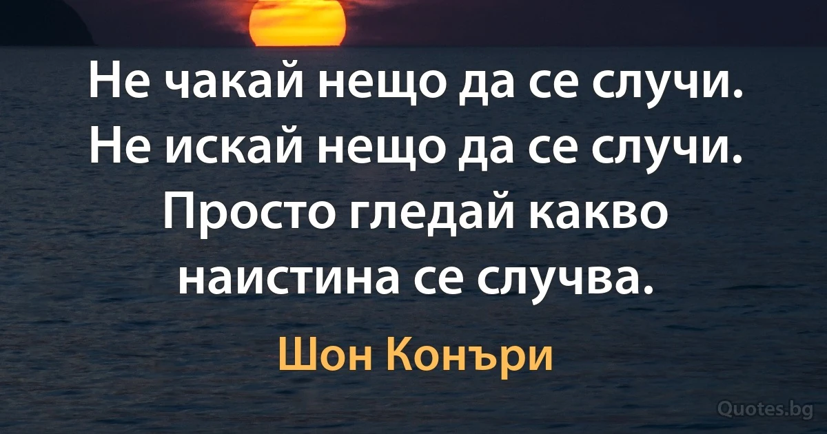 Не чакай нещо да се случи. Не искай нещо да се случи. Просто гледай какво наистина се случва. (Шон Конъри)