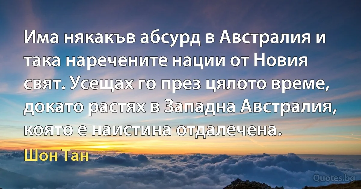 Има някакъв абсурд в Австралия и така наречените нации от Новия свят. Усещах го през цялото време, докато растях в Западна Австралия, която е наистина отдалечена. (Шон Тан)