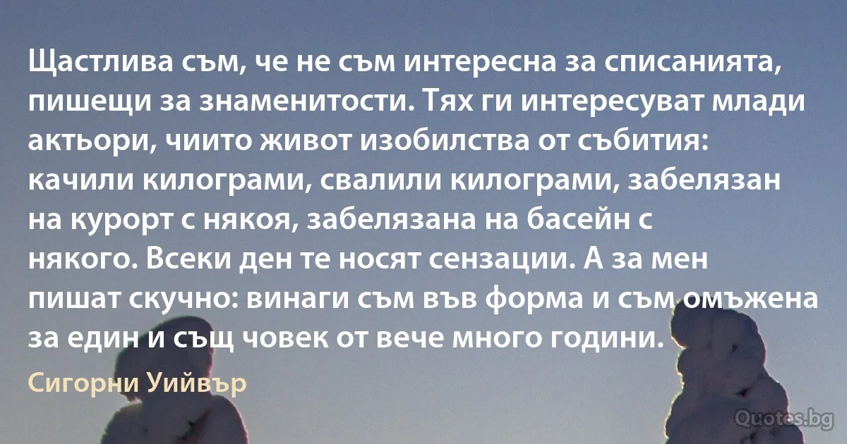 Щастлива съм, че не съм интересна за списанията, пишещи за знаменитости. Тях ги интересуват млади актьори, чиито живот изобилства от събития: качили килограми, свалили килограми, забелязан на курорт с някоя, забелязана на басейн с някого. Всеки ден те носят сензации. А за мен пишат скучно: винаги съм във форма и съм омъжена за един и същ човек от вече много години. (Сигорни Уийвър)