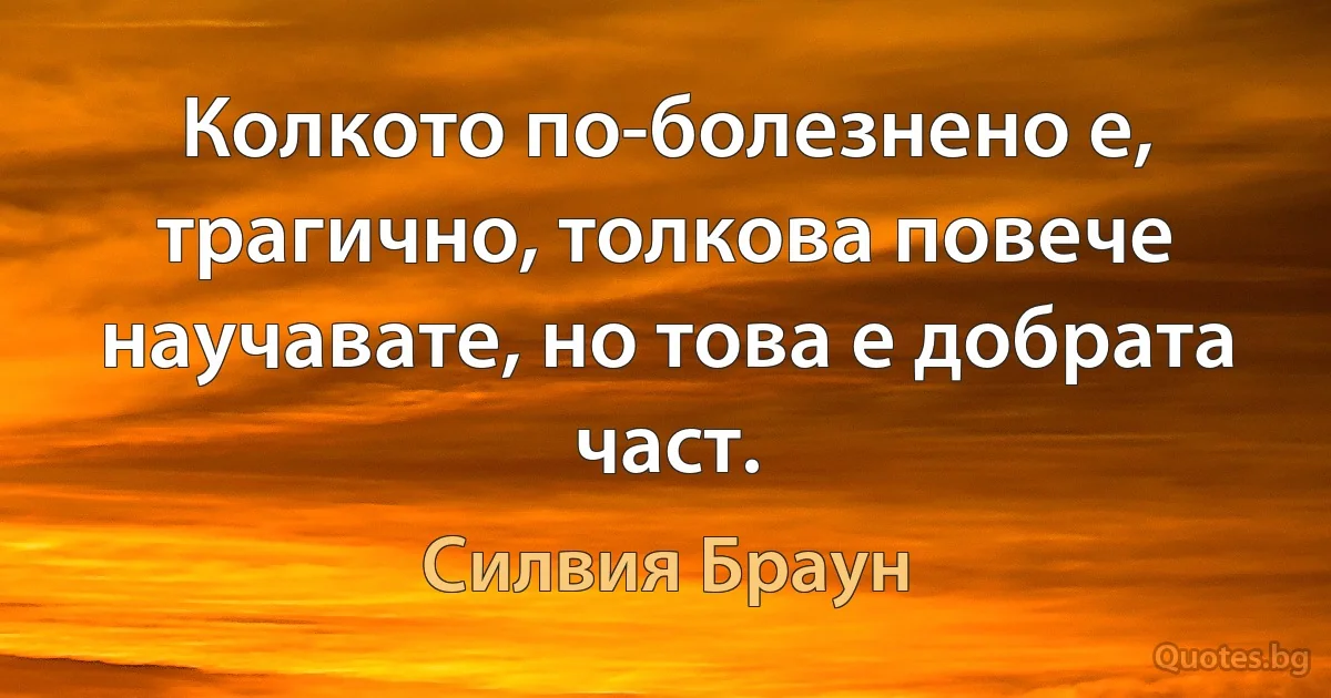 Колкото по-болезнено е, трагично, толкова повече научавате, но това е добрата част. (Силвия Браун)