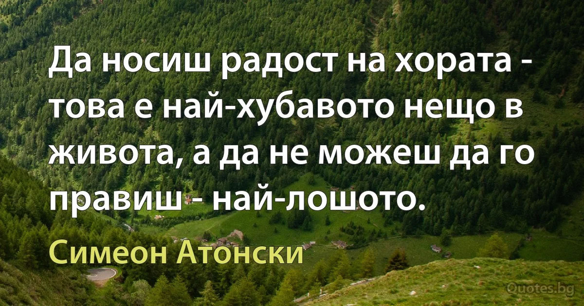 Да носиш радост на хората - това е най-хубавото нещо в живота, а да не можеш да го правиш - най-лошото. (Симеон Атонски)