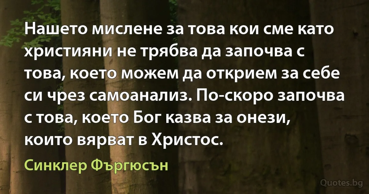 Нашето мислене за това кои сме като християни не трябва да започва с това, което можем да открием за себе си чрез самоанализ. По-скоро започва с това, което Бог казва за онези, които вярват в Христос. (Синклер Фъргюсън)