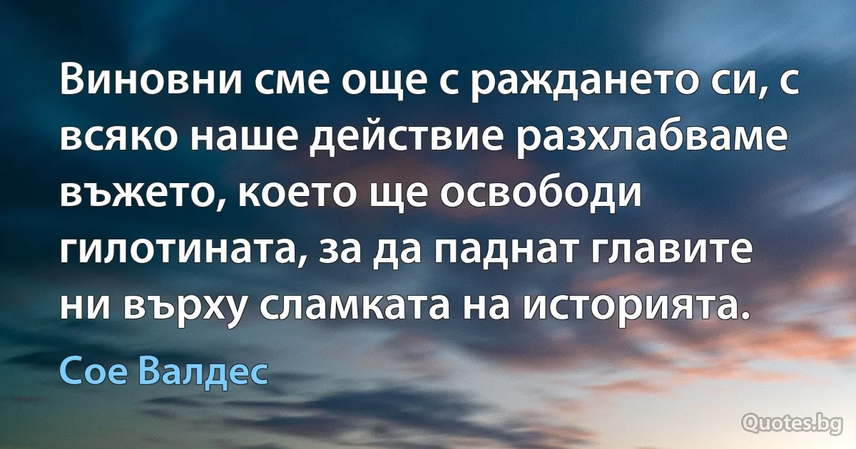 Виновни сме още с раждането си, с всяко наше действие разхлабваме въжето, което ще освободи гилотината, за да паднат главите ни върху сламката на историята. (Сое Валдес)