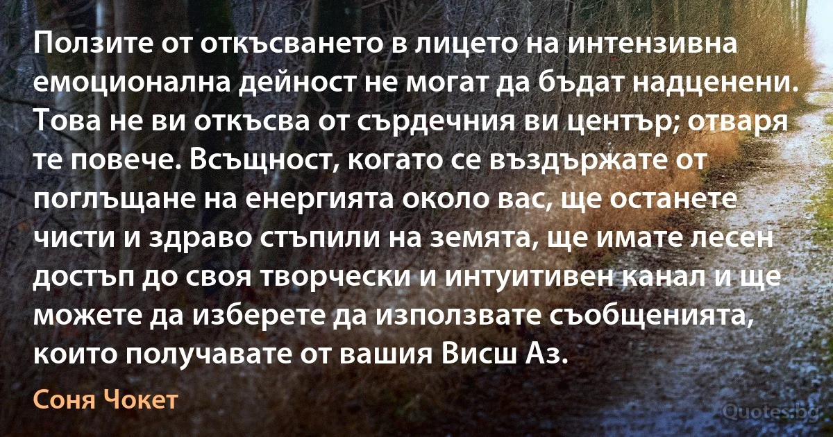 Ползите от откъсването в лицето на интензивна емоционална дейност не могат да бъдат надценени. Това не ви откъсва от сърдечния ви център; отваря те повече. Всъщност, когато се въздържате от поглъщане на енергията около вас, ще останете чисти и здраво стъпили на земята, ще имате лесен достъп до своя творчески и интуитивен канал и ще можете да изберете да използвате съобщенията, които получавате от вашия Висш Аз. (Соня Чокет)