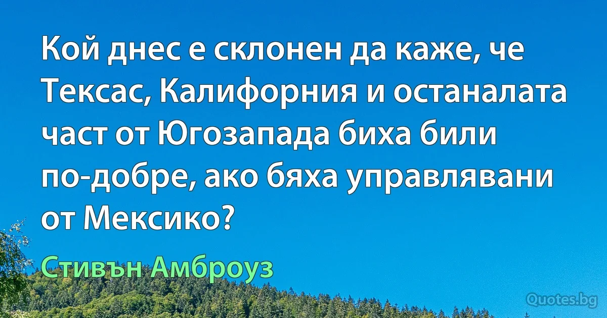 Кой днес е склонен да каже, че Тексас, Калифорния и останалата част от Югозапада биха били по-добре, ако бяха управлявани от Мексико? (Стивън Амброуз)