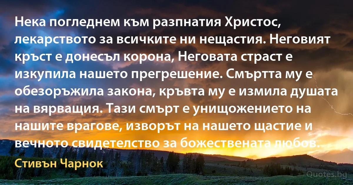 Нека погледнем към разпнатия Христос, лекарството за всичките ни нещастия. Неговият кръст е донесъл корона, Неговата страст е изкупила нашето прегрешение. Смъртта му е обезоръжила закона, кръвта му е измила душата на вярващия. Тази смърт е унищожението на нашите врагове, изворът на нашето щастие и вечното свидетелство за божествената любов. (Стивън Чарнок)