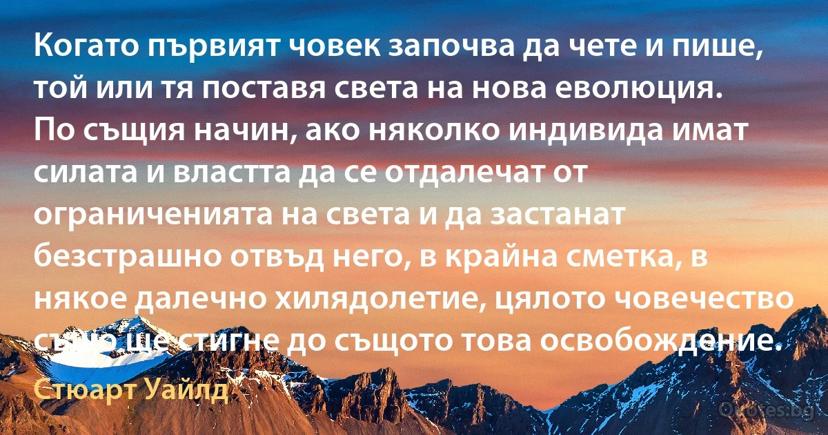 Когато първият човек започва да чете и пише, той или тя поставя света на нова еволюция. По същия начин, ако няколко индивида имат силата и властта да се отдалечат от ограниченията на света и да застанат безстрашно отвъд него, в крайна сметка, в някое далечно хилядолетие, цялото човечество също ще стигне до същото това освобождение. (Стюарт Уайлд)