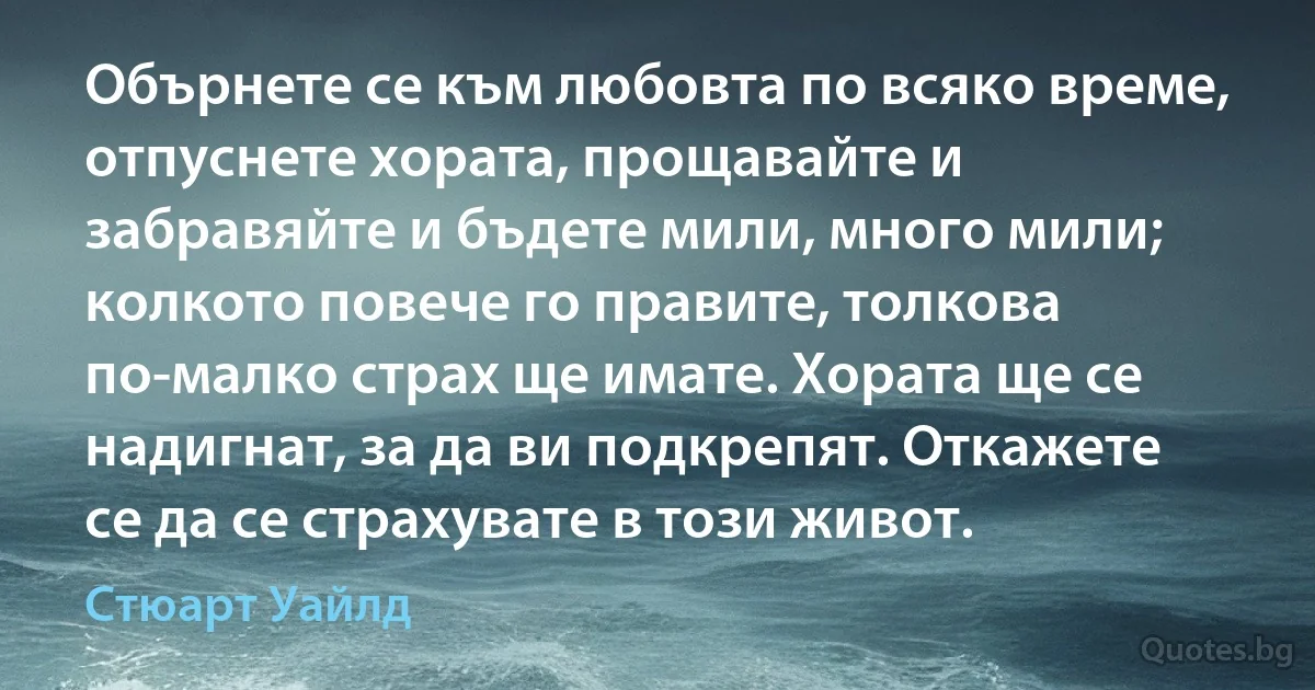 Обърнете се към любовта по всяко време, отпуснете хората, прощавайте и забравяйте и бъдете мили, много мили; колкото повече го правите, толкова по-малко страх ще имате. Хората ще се надигнат, за да ви подкрепят. Откажете се да се страхувате в този живот. (Стюарт Уайлд)