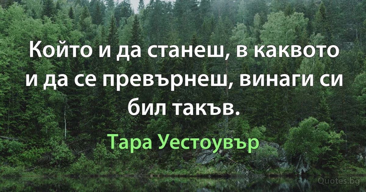 Който и да станеш, в каквото и да се превърнеш, винаги си бил такъв. (Тара Уестоувър)