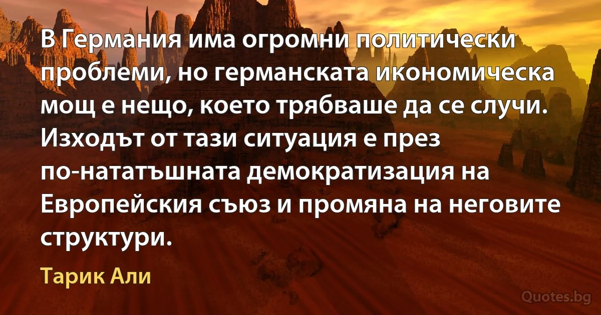 В Германия има огромни политически проблеми, но германската икономическа мощ е нещо, което трябваше да се случи. Изходът от тази ситуация е през по-нататъшната демократизация на Европейския съюз и промяна на неговите структури. (Тарик Али)