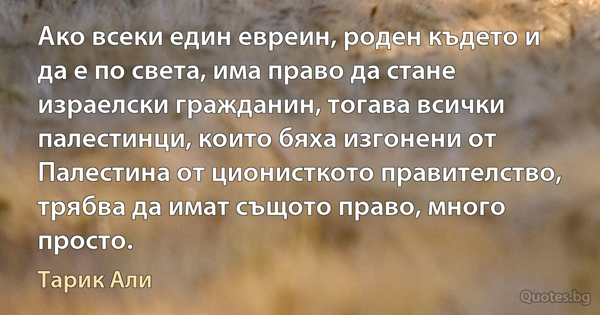 Ако всеки един евреин, роден където и да е по света, има право да стане израелски гражданин, тогава всички палестинци, които бяха изгонени от Палестина от ционисткото правителство, трябва да имат същото право, много просто. (Тарик Али)