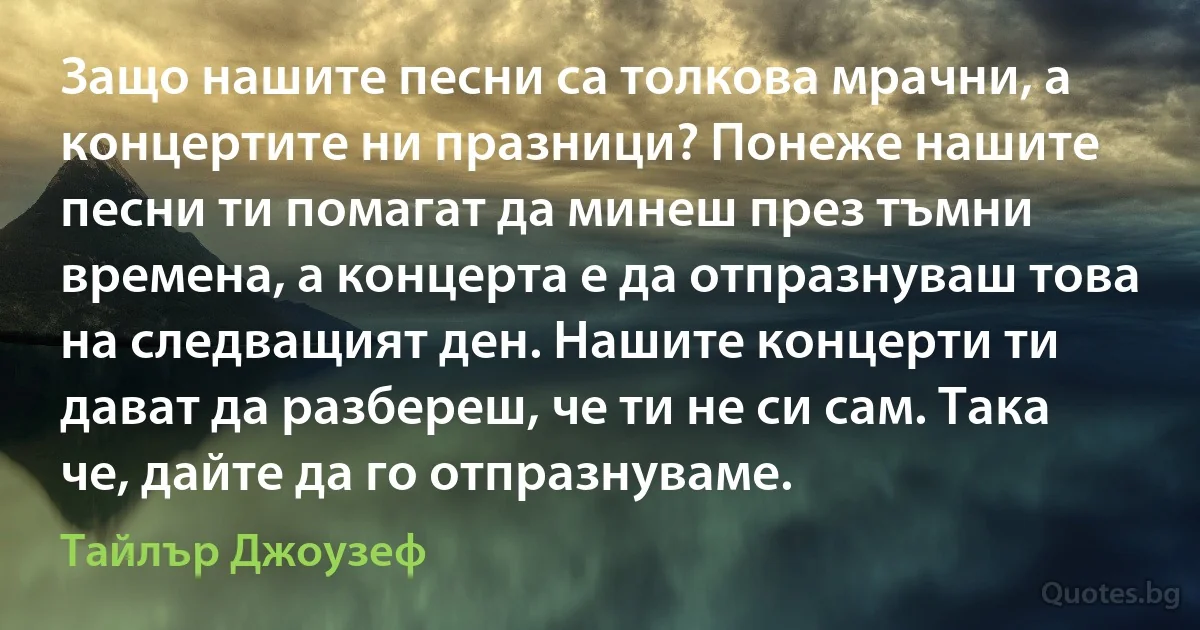 Защо нашите песни са толкова мрачни, а концертите ни празници? Понеже нашите песни ти помагат да минеш през тъмни времена, а концерта е да отпразнуваш това на следващият ден. Нашите концерти ти дават да разбереш, че ти не си сам. Така че, дайте да го отпразнуваме. (Тайлър Джоузеф)