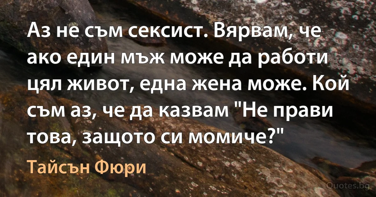 Аз не съм сексист. Вярвам, че ако един мъж може да работи цял живот, една жена може. Кой съм аз, че да казвам "Не прави това, защото си момиче?" (Тайсън Фюри)