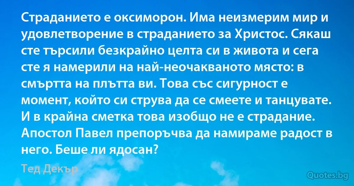 Страданието е оксиморон. Има неизмерим мир и удовлетворение в страданието за Христос. Сякаш сте търсили безкрайно целта си в живота и сега сте я намерили на най-неочакваното място: в смъртта на плътта ви. Това със сигурност е момент, който си струва да се смеете и танцувате. И в крайна сметка това изобщо не е страдание. Апостол Павел препоръчва да намираме радост в него. Беше ли ядосан? (Тед Декър)