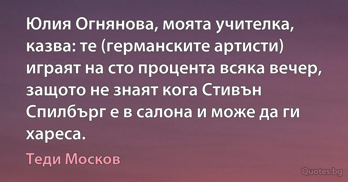 Юлия Огнянова, моята учителка, казва: те (германските артисти) играят на сто процента всяка вечер, защото не знаят кога Стивън Спилбърг е в салона и може да ги хареса. (Теди Москов)