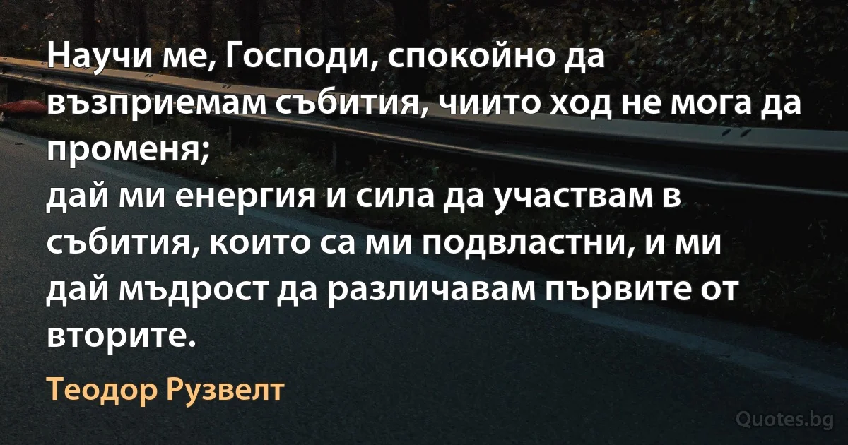 Научи ме, Господи, спокойно да възприемам събития, чиито ход не мога да променя;
дай ми енергия и сила да участвам в събития, които са ми подвластни, и ми дай мъдрост да различавам първите от вторите. (Теодор Рузвелт)