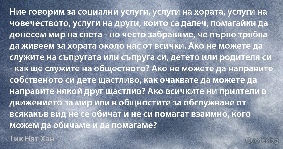 Ние говорим за социални услуги, услуги на хората, услуги на човечеството, услуги на други, които са далеч, помагайки да донесем мир на света - но често забравяме, че първо трябва да живеем за хората около нас от всички. Ако не можете да служите на съпругата или съпруга си, детето или родителя си - как ще служите на обществото? Ако не можете да направите собственото си дете щастливо, как очаквате да можете да направите някой друг щастлив? Ако всичките ни приятели в движението за мир или в общностите за обслужване от всякакъв вид не се обичат и не си помагат взаимно, кого можем да обичаме и да помагаме? (Тик Нят Хан)