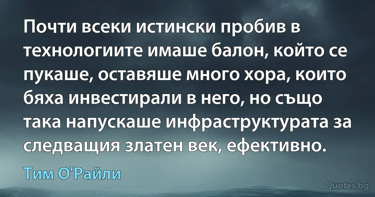 Почти всеки истински пробив в технологиите имаше балон, който се пукаше, оставяше много хора, които бяха инвестирали в него, но също така напускаше инфраструктурата за следващия златен век, ефективно. (Тим О'Райли)