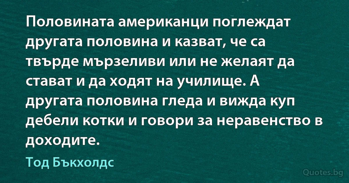 Половината американци поглеждат другата половина и казват, че са твърде мързеливи или не желаят да стават и да ходят на училище. А другата половина гледа и вижда куп дебели котки и говори за неравенство в доходите. (Тод Бъкхолдс)