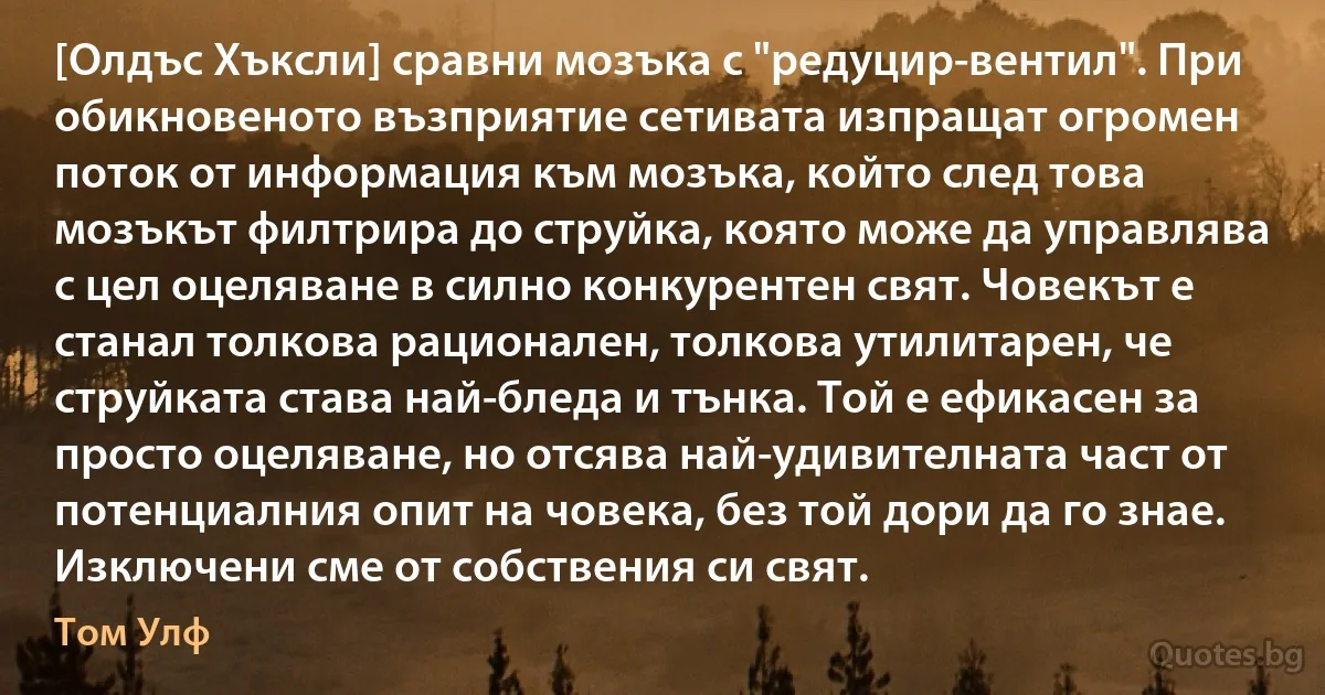 [Олдъс Хъксли] сравни мозъка с "редуцир-вентил". При обикновеното възприятие сетивата изпращат огромен поток от информация към мозъка, който след това мозъкът филтрира до струйка, която може да управлява с цел оцеляване в силно конкурентен свят. Човекът е станал толкова рационален, толкова утилитарен, че струйката става най-бледа и тънка. Той е ефикасен за просто оцеляване, но отсява най-удивителната част от потенциалния опит на човека, без той дори да го знае. Изключени сме от собствения си свят. (Том Улф)