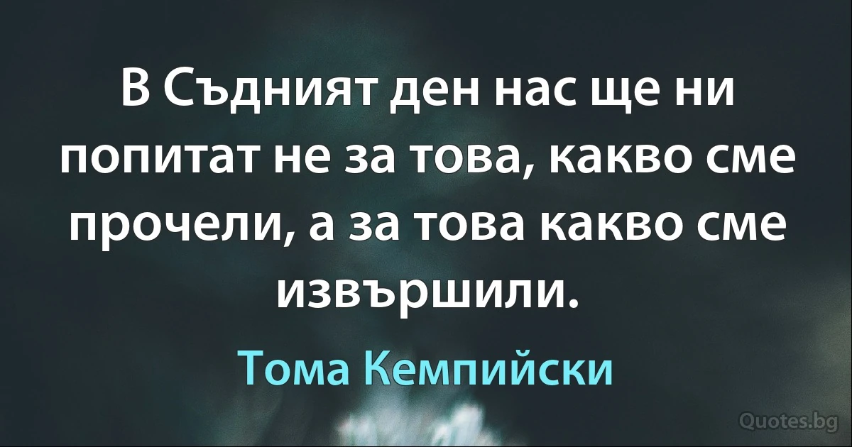 В Съдният ден нас ще ни попитат не за това, какво сме прочели, а за това какво сме извършили. (Тома Кемпийски)