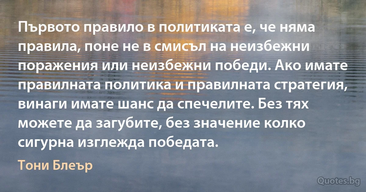 Първото правило в политиката е, че няма правила, поне не в смисъл на неизбежни поражения или неизбежни победи. Ако имате правилната политика и правилната стратегия, винаги имате шанс да спечелите. Без тях можете да загубите, без значение колко сигурна изглежда победата. (Тони Блеър)