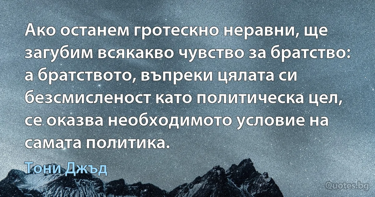 Ако останем гротескно неравни, ще загубим всякакво чувство за братство: а братството, въпреки цялата си безсмисленост като политическа цел, се оказва необходимото условие на самата политика. (Тони Джъд)