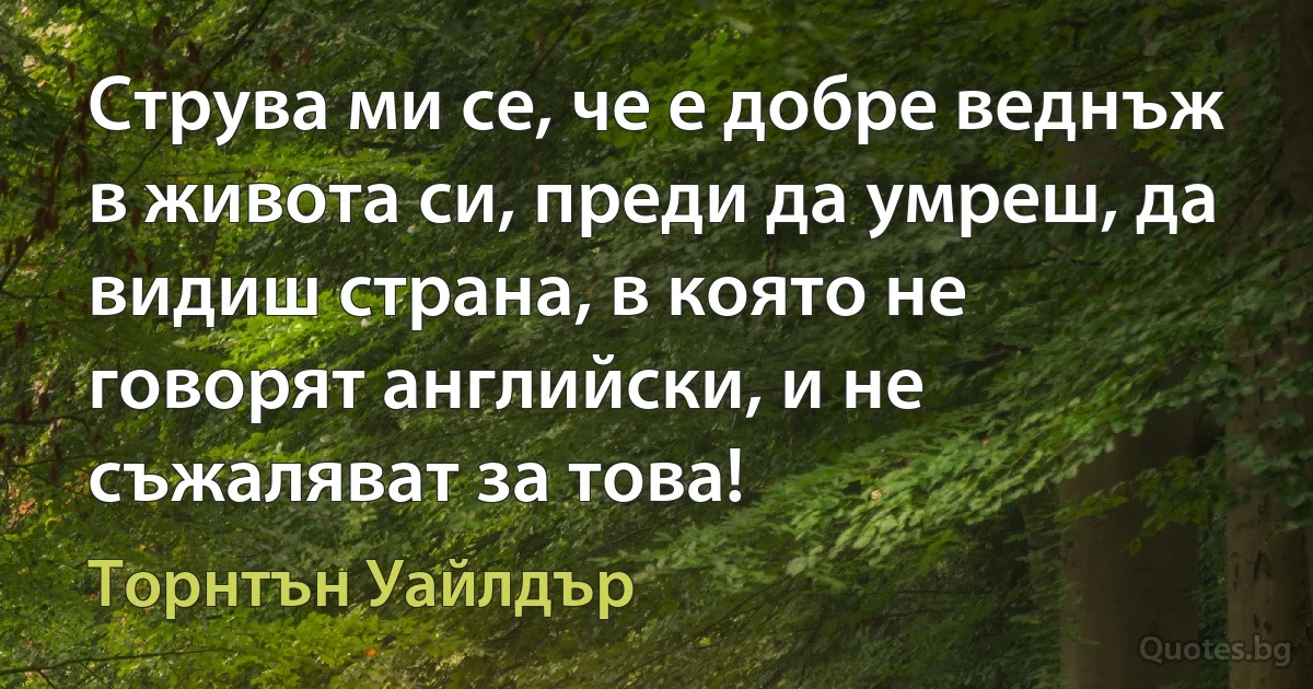 Струва ми се, че е добре веднъж в живота си, преди да умреш, да видиш страна, в която не говорят английски, и не съжаляват за това! (Торнтън Уайлдър)