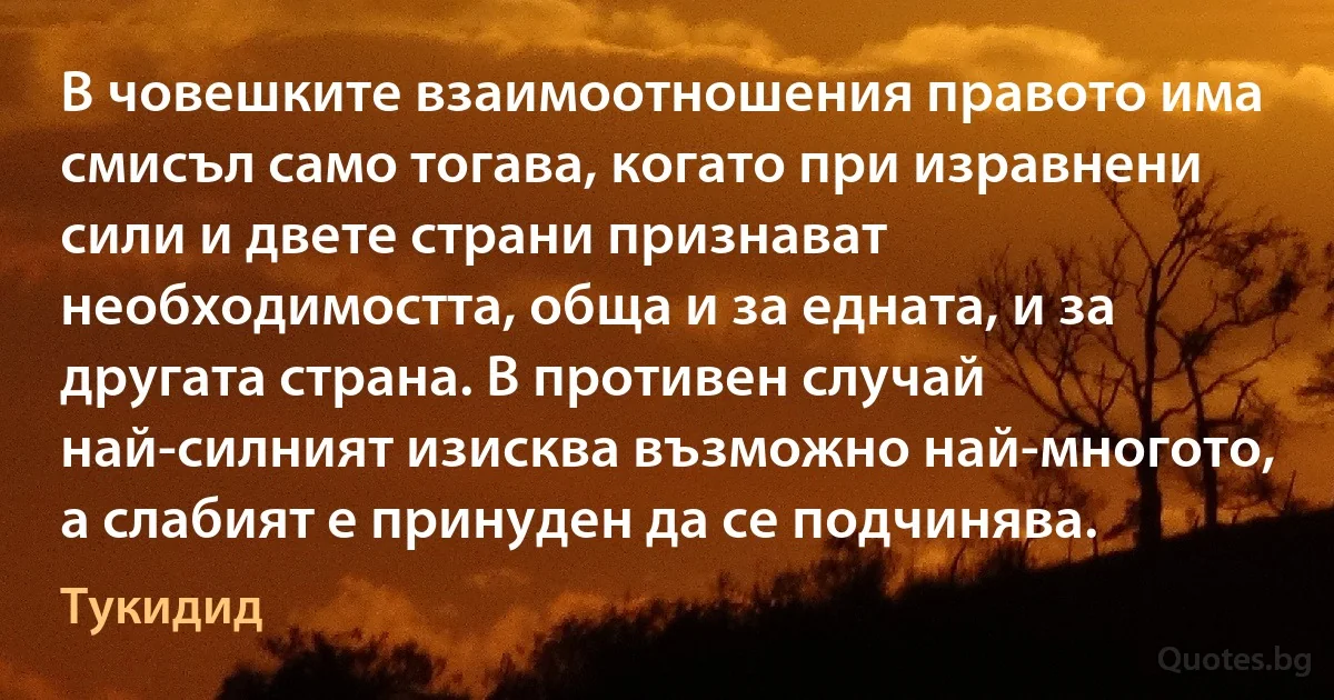 В човешките взаимоотношения правото има смисъл само тогава, когато при изравнени сили и двете страни признават необходимостта, обща и за едната, и за другата страна. В противен случай най-силният изисква възможно най-многото, а слабият е принуден да се подчинява. (Тукидид)