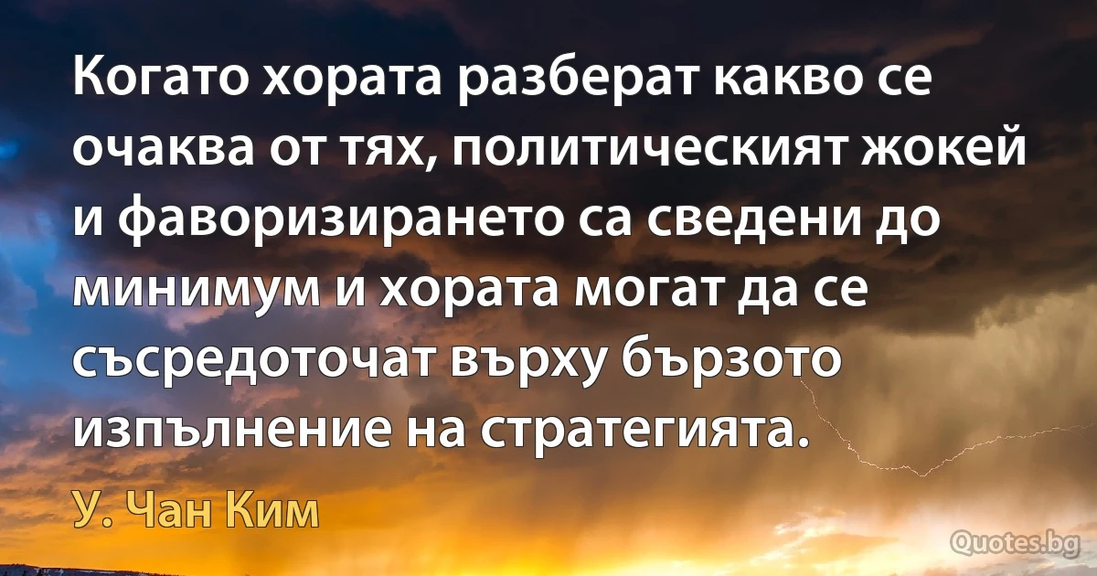 Когато хората разберат какво се очаква от тях, политическият жокей и фаворизирането са сведени до минимум и хората могат да се съсредоточат върху бързото изпълнение на стратегията. (У. Чан Ким)