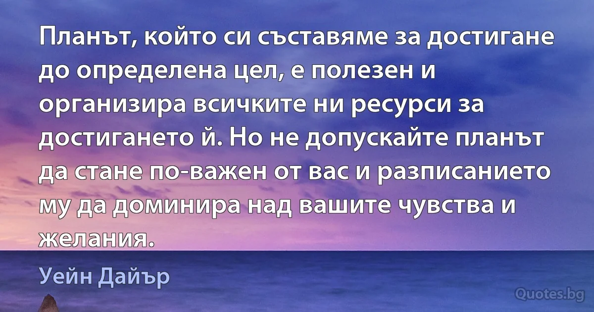 Планът, който си съставяме за достигане до определена цел, е полезен и организира всичките ни ресурси за достигането й. Но не допускайте планът да стане по-важен от вас и разписанието му да доминира над вашите чувства и желания. (Уейн Дайър)