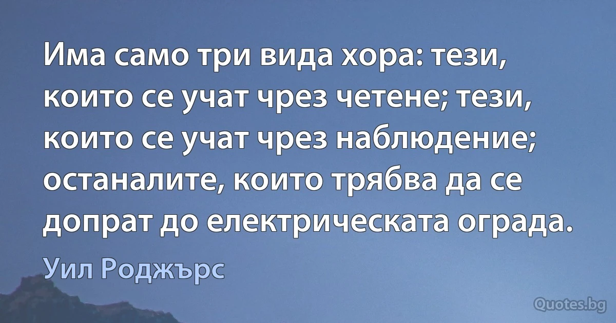 Има само три вида хора: тези, които се учат чрез четене; тези, които се учат чрез наблюдение; останалите, които трябва да се допрат до електрическата ограда. (Уил Роджърс)