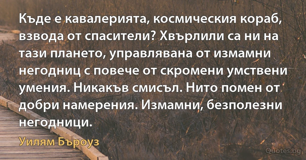 Къде е кавалерията, космическия кораб, взвода от спасители? Хвърлили са ни на тази плането, управлявана от измамни негодниц с повече от скромени умствени умения. Никакъв смисъл. Нито помен от добри намерения. Измамни, безполезни негодници. (Уилям Бъроуз)