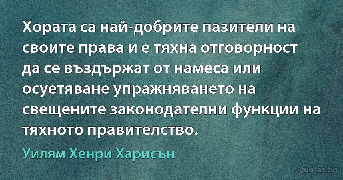 Хората са най-добрите пазители на своите права и е тяхна отговорност да се въздържат от намеса или осуетяване упражняването на свещените законодателни функции на тяхното правителство. (Уилям Хенри Харисън)