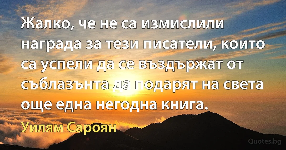 Жалко, че не са измислили награда за тези писатели, които са успели да се въздържат от съблазънта да подарят на света още една негодна книга. (Уилям Сароян)