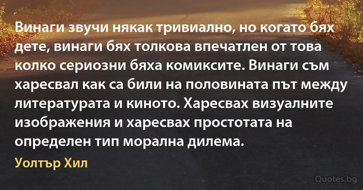 Винаги звучи някак тривиално, но когато бях дете, винаги бях толкова впечатлен от това колко сериозни бяха комиксите. Винаги съм харесвал как са били на половината път между литературата и киното. Харесвах визуалните изображения и харесвах простотата на определен тип морална дилема. (Уолтър Хил)