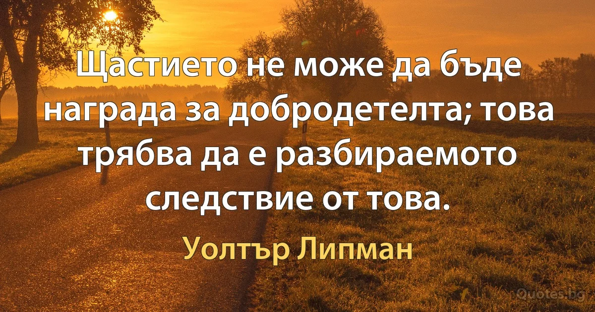 Щастието не може да бъде награда за добродетелта; това трябва да е разбираемото следствие от това. (Уолтър Липман)