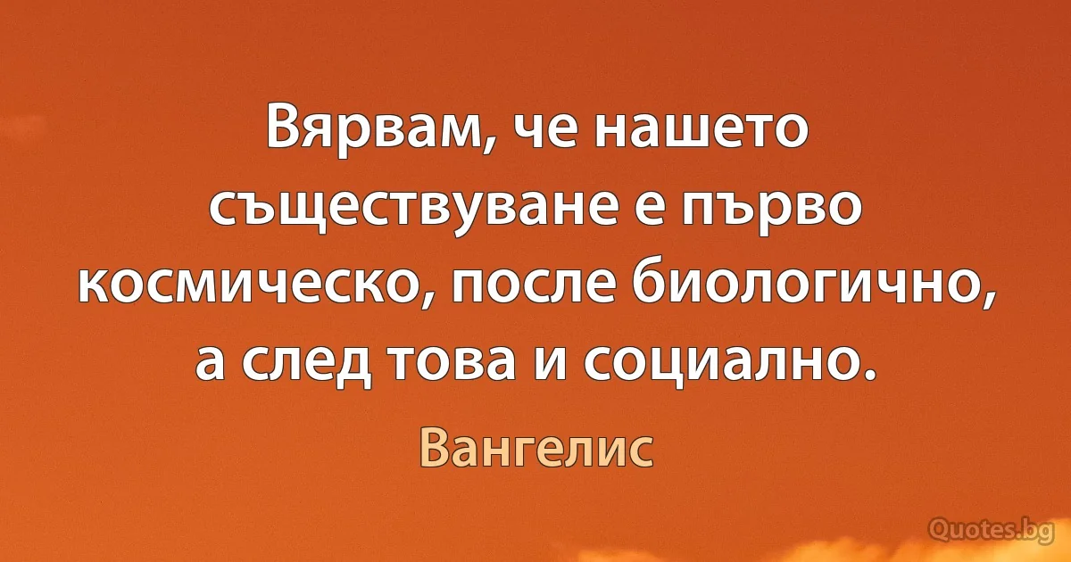 Вярвам, че нашето съществуване е първо космическо, после биологично, а след това и социално. (Вангелис)