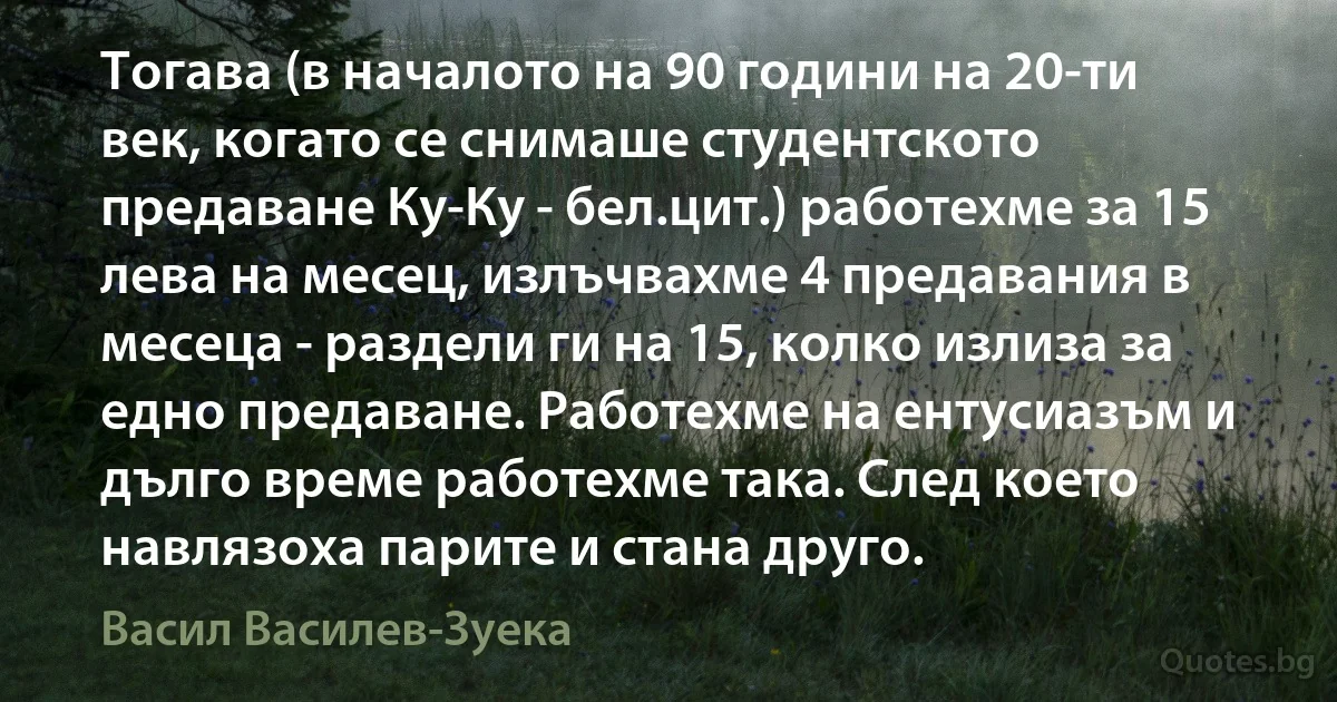 Тогава (в началото на 90 години на 20-ти век, когато се снимаше студентското предаване Ку-Ку - бел.цит.) работехме за 15 лева на месец, излъчвахме 4 предавания в месеца - раздели ги на 15, колко излиза за едно предаване. Работехме на ентусиазъм и дълго време работехме така. След което навлязоха парите и стана друго. (Васил Василев-Зуека)