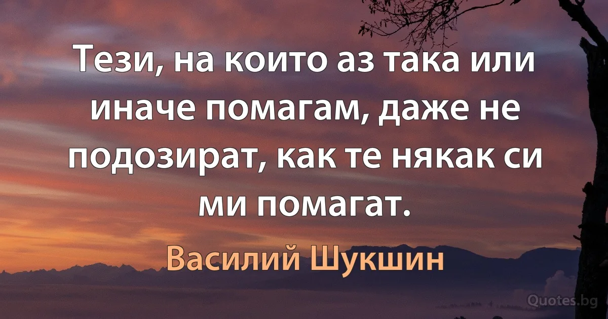 Тези, на които аз така или иначе помагам, даже не подозират, как те някак си ми помагат. (Василий Шукшин)