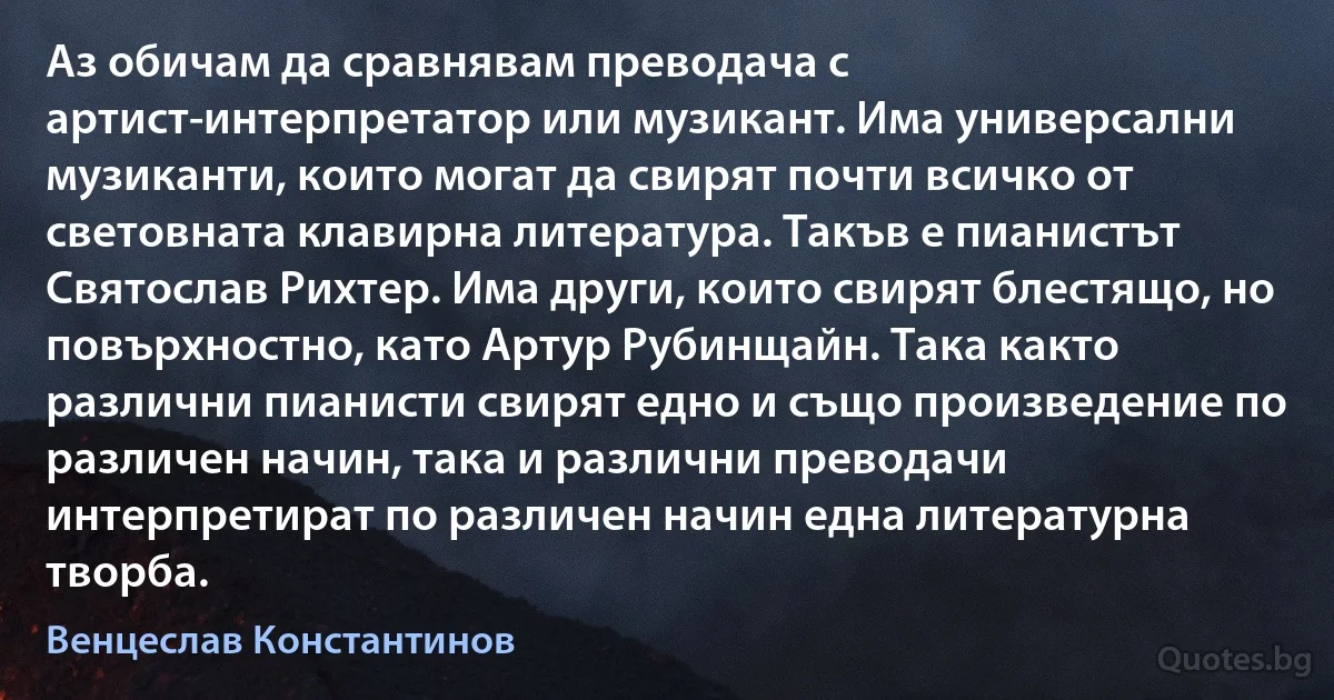 Аз обичам да сравнявам преводача с артист-интерпретатор или музикант. Има универсални музиканти, които могат да свирят почти всичко от световната клавирна литература. Такъв е пианистът Святослав Рихтер. Има други, които свирят блестящо, но повърхностно, като Артур Рубинщайн. Така както различни пианисти свирят едно и също произведение по различен начин, така и различни преводачи интерпретират по различен начин една литературна творба. (Венцеслав Константинов)