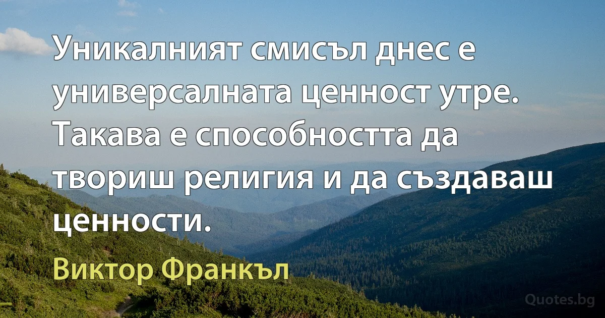 Уникалният смисъл днес е универсалната ценност утре. Такава е способността да твориш религия и да създаваш ценности. (Виктор Франкъл)