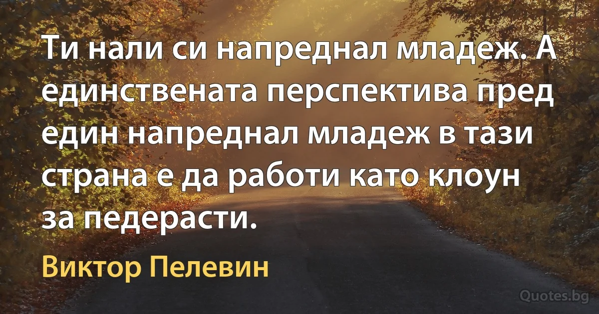 Ти нали си напреднал младеж. А единствената перспектива пред един напреднал младеж в тази страна е да работи като клоун за педерасти. (Виктор Пелевин)