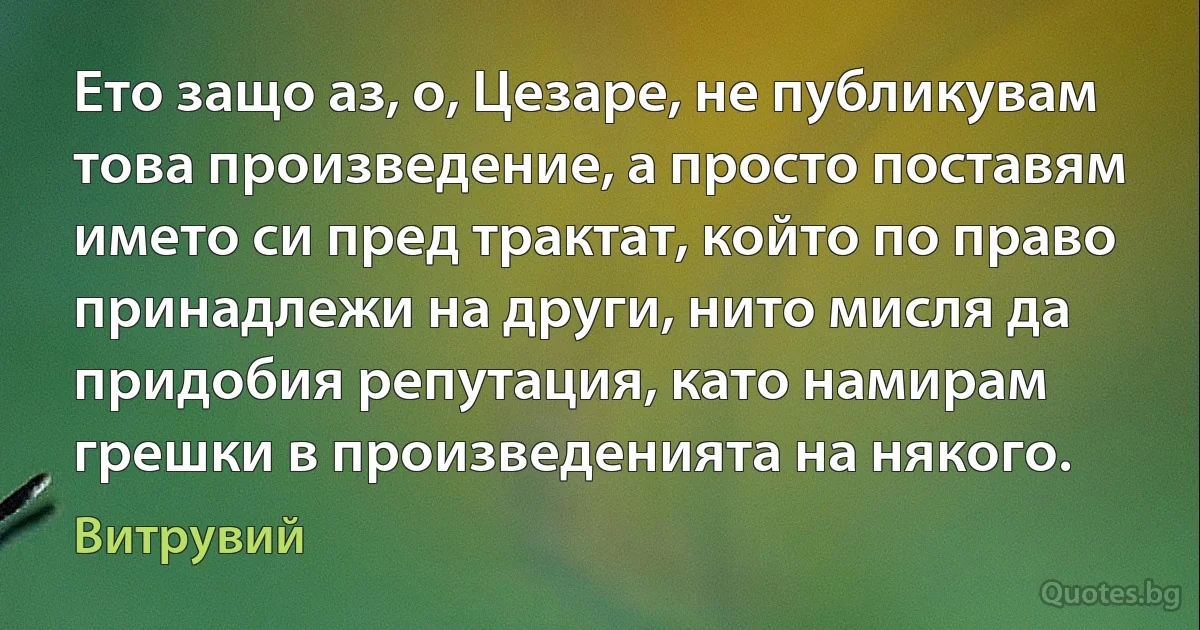 Ето защо аз, о, Цезаре, не публикувам това произведение, а просто поставям името си пред трактат, който по право принадлежи на други, нито мисля да придобия репутация, като намирам грешки в произведенията на някого. (Витрувий)