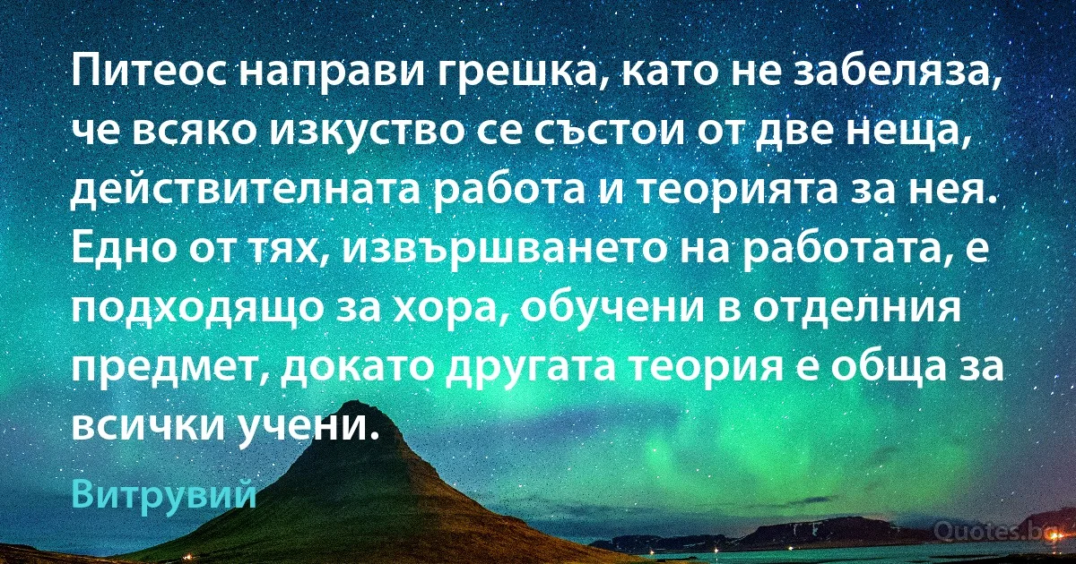 Питеос направи грешка, като не забеляза, че всяко изкуство се състои от две неща, действителната работа и теорията за нея. Едно от тях, извършването на работата, е подходящо за хора, обучени в отделния предмет, докато другата теория е обща за всички учени. (Витрувий)