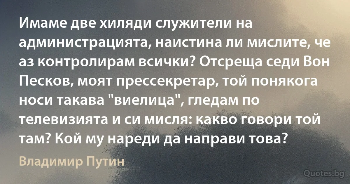 Имаме две хиляди служители на администрацията, наистина ли мислите, че аз контролирам всички? Отсреща седи Вон Песков, моят прессекретар, той понякога носи такава "виелица", гледам по телевизията и си мисля: какво говори той там? Кой му нареди да направи това? (Владимир Путин)