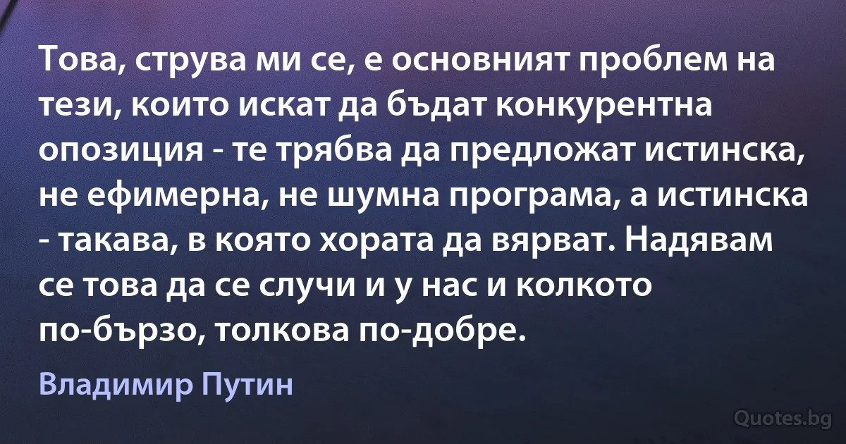 Това, струва ми се, е основният проблем на тези, които искат да бъдат конкурентна опозиция - те трябва да предложат истинска, не ефимерна, не шумна програма, а истинска - такава, в която хората да вярват. Надявам се това да се случи и у нас и колкото по-бързо, толкова по-добре. (Владимир Путин)